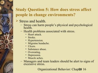Study Question 5: How does stress affect
people in change environments?
 Stress and health.
   – Stress can harm people’s physical and psychological
     health.
   – Health problems associated with stress.
       •   Heart attack.
       •   Stroke.
       •   Hypertension.
       •   Migraine headache.
       •   Ulcers.
       •   Substance abuse.
       •   Overeating.
       •   Depression.
       •   Muscle aches.
   – Managers and team leaders should be alert to signs of
     excessive stress.
                   Organizational Behavior: Chapter 16
                                                28
 