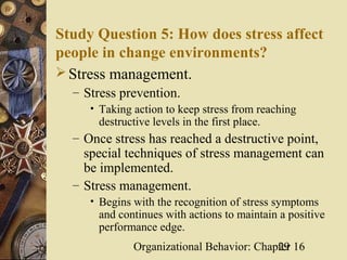 Study Question 5: How does stress affect
people in change environments?
 Stress management.
  – Stress prevention.
     • Taking action to keep stress from reaching
       destructive levels in the first place.
  – Once stress has reached a destructive point,
    special techniques of stress management can
    be implemented.
  – Stress management.
     • Begins with the recognition of stress symptoms
      and continues with actions to maintain a positive
      performance edge.
              Organizational Behavior: Chapter 16
                                           29
 
