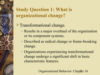 Study Question 1: What is
organizational change?
 Transformational change.
  – Results in a major overhaul of the organization
    or its component systems.
  – Described as radical change or frame-breaking
    change.
  – Organizations experiencing transformational
    change undergo a significant shift in basic
    characteristic features.

             Organizational Behavior: Chapter 16
                                          3
 