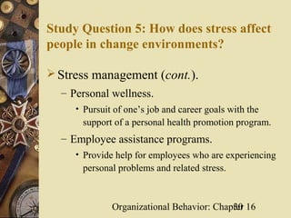 Study Question 5: How does stress affect
people in change environments?

 Stress management (cont.).
  – Personal wellness.
     • Pursuit of one’s job and career goals with the
      support of a personal health promotion program.
  – Employee assistance programs.
     • Provide help for employees who are experiencing
      personal problems and related stress.



              Organizational Behavior: Chapter 16
                                           30
 