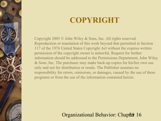 COPYRIGHT

Copyright 2005 © John Wiley & Sons, Inc. All rights reserved.
Reproduction or translation of this work beyond that permitted in Section
117 of the 1976 United States Copyright Act without the express written
permission of the copyright owner is unlawful. Request for further
information should be addressed to the Permissions Department, John Wiley
& Sons, Inc. The purchaser may make back-up copies for his/her own use
only and not for distribution or resale. The Publisher assumes no
responsibility for errors, omissions, or damages, caused by the use of these
programs or from the use of the information contained herein.




                Organizational Behavior: Chapter 16
                                             31
 