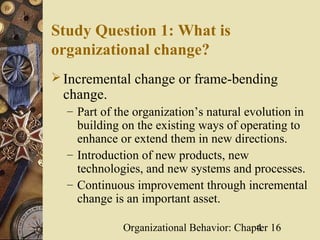 Study Question 1: What is
organizational change?
 Incremental change or frame-bending
 change.
  – Part of the organization’s natural evolution in
    building on the existing ways of operating to
    enhance or extend them in new directions.
  – Introduction of new products, new
    technologies, and new systems and processes.
  – Continuous improvement through incremental
    change is an important asset.

             Organizational Behavior: Chapter 16
                                          4
 
