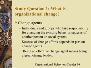 Study Question 1: What is
organizational change?
 Change agents.
  – Individuals and groups who take responsibility
    for changing the existing behavior patterns of
    another person or social system.
  – Success of change efforts depends in part on
    change agents.
  – Being an effective change agent means being
    a great change leader.

             Organizational Behavior: Chapter 16
                                          5
 