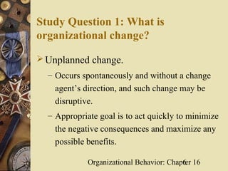 Study Question 1: What is
organizational change?

 Unplanned change.
  – Occurs spontaneously and without a change
    agent’s direction, and such change may be
    disruptive.
  – Appropriate goal is to act quickly to minimize
    the negative consequences and maximize any
    possible benefits.

             Organizational Behavior: Chapter 16
                                          6
 