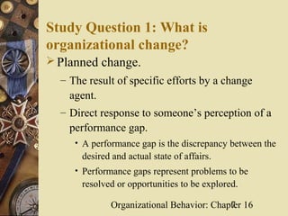 Study Question 1: What is
organizational change?
 Planned change.
  – The result of specific efforts by a change
    agent.
  – Direct response to someone’s perception of a
    performance gap.
     • A performance gap is the discrepancy between the
      desired and actual state of affairs.
     • Performance gaps represent problems to be
      resolved or opportunities to be explored.

              Organizational Behavior: Chapter 16
                                           7
 