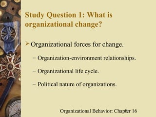 Study Question 1: What is
organizational change?

 Organizational forces for change.

  – Organization-environment relationships.

  – Organizational life cycle.

  – Political nature of organizations.



             Organizational Behavior: Chapter 16
                                          8
 