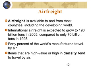 10
Airfreight
Airfreight is available to and from most
countries, including the developing world.
International airfreight is expected to grow to 190
billion tons in 2005, compared to only 70 billion
tons in 1995.
Forty percent of the world’s manufactured travel
by air.
Items that are high-value or high in density tend
to travel by air.
 