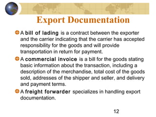 12
Export Documentation
A bill of lading is a contract between the exporter
and the carrier indicating that the carrier has accepted
responsibility for the goods and will provide
transportation in return for payment.
A commercial invoice is a bill for the goods stating
basic information about the transaction, including a
description of the merchandise, total cost of the goods
sold, addresses of the shipper and seller, and delivery
and payment terms.
A freight forwarder specializes in handling export
documentation.
 