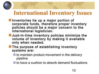 13
International Inventory Issues
Inventories tie up a major portion of
corporate funds, therefore proper inventory
policies should be a major concern to the
international logistician.
Just-in-time inventory policies minimize the
volume of inventory by making it available
only when needed.
The purpose of establishing inventory
systems are:
to maintain product movement in the delivery
pipeline
to have a cushion to absorb demand fluctuations
 