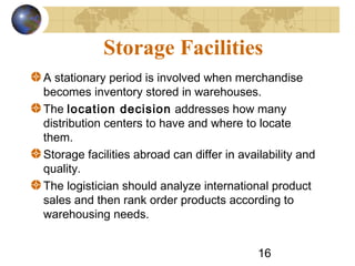 16
Storage Facilities
A stationary period is involved when merchandise
becomes inventory stored in warehouses.
The location decision addresses how many
distribution centers to have and where to locate
them.
Storage facilities abroad can differ in availability and
quality.
The logistician should analyze international product
sales and then rank order products according to
warehousing needs.
 