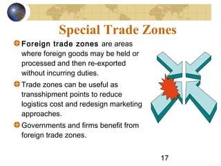 17
Special Trade Zones
Foreign trade zones are areas
where foreign goods may be held or
processed and then re-exported
without incurring duties.
Trade zones can be useful as
transshipment points to reduce
logistics cost and redesign marketing
approaches.
Governments and firms benefit from
foreign trade zones.
 