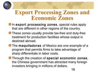 18
Export Processing Zones and
Economic Zones
In export processing zones, special rules apply
that are different in other regions of the country.
These zones usually provide tax-free and duty-free
treatment for production facilities whose output is
destined abroad.
The maquiladoras of Mexico are one example of a
program that permits firms to take advantage of
sharp differentials in labor costs.
Through the creation of special economic zones,
the Chinese government has attracted many foreign
investors bringing in millions of dollars.
 