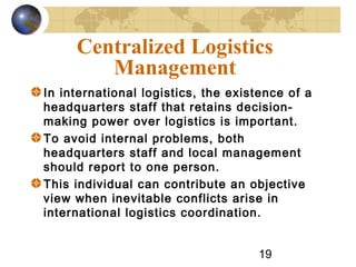 19
Centralized Logistics
Management
In international logistics, the existence of a
headquarters staff that retains decision-
making power over logistics is important.
To avoid internal problems, both
headquarters staff and local management
should report to one person.
This individual can contribute an objective
view when inevitable conflicts arise in
international logistics coordination.
 