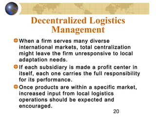 20
Decentralized Logistics
Management
When a firm serves many diverse
international markets, total centralization
might leave the firm unresponsive to local
adaptation needs.
If each subsidiary is made a profit center in
itself, each one carries the full responsibility
for its performance.
Once products are within a specific market,
increased input from local logistics
operations should be expected and
encouraged.
 