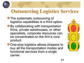 21
Outsourcing Logistics Services
The systematic outsourcing of
logistics capabilities is a third option.
By collaborating with transportation
firms, private warehouses, or other
specialists, corporate resources can
be concentrated on the firm’s core
product.
One-stop logistics allows shippers to
buy all the transportation modes and
functional services from a single
carrier.
 