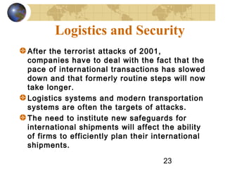 23
Logistics and Security
After the terrorist attacks of 2001,
companies have to deal with the fact that the
pace of international transactions has slowed
down and that formerly routine steps will now
take longer.
Logistics systems and modern transportation
systems are often the targets of attacks.
The need to institute new safeguards for
international shipments will affect the ability
of firms to efficiently plan their international
shipments.
 