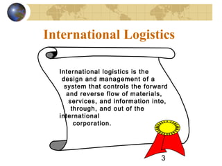 3
International Logistics
International logistics is the
design and management of a
system that controls the forward
and reverse flow of materials,
services, and information into,
through, and out of the
international
corporation.
 