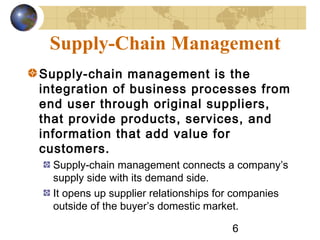6
Supply-Chain Management
Supply-chain management is the
integration of business processes from
end user through original suppliers,
that provide products, services, and
information that add value for
customers.
Supply-chain management connects a company’s
supply side with its demand side.
It opens up supplier relationships for companies
outside of the buyer’s domestic market.
 