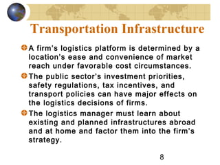 8
Transportation Infrastructure
A firm’s logistics platform is determined by a
location’s ease and convenience of market
reach under favorable cost circumstances.
The public sector’s investment priorities,
safety regulations, tax incentives, and
transport policies can have major effects on
the logistics decisions of firms.
The logistics manager must learn about
existing and planned infrastructures abroad
and at home and factor them into the firm’s
strategy.
 