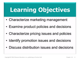 Learning Objectives
• Characterize marketing management
• Examine product policies and decisions
• Characterize pricing issues and policies
• Identify promotion issues and decisions
• Discuss distribution issues and decisions
Copyright © 2013 Pearson Education, Inc. publishing as Prentice Hall Chapter 16 - 2
 