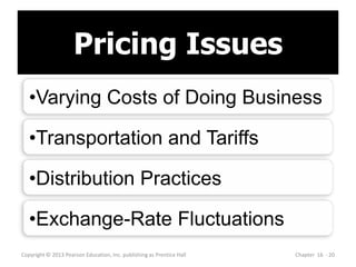 Pricing Issues
Copyright © 2013 Pearson Education, Inc. publishing as Prentice Hall Chapter 16 - 20
•Varying Costs of Doing Business
•Transportation and Tariffs
•Distribution Practices
•Exchange-Rate Fluctuations
 