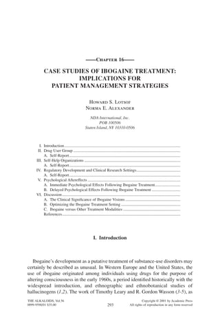 ——Chapter 16——
CASE STUDIES OF IBOGAINE TREATMENT:
IMPLICATIONS FOR
PATIENT MANAGEMENT STRATEGIES
Howard S. Lotsof
Norma E. Alexander
NDA International, Inc.
POB 100506
Staten Island, NY 10310-0506
I. Introduction..................................................................................................................
II. Drug User Group .........................................................................................................
A. Self-Report.............................................................................................................
III. Self-Help Organizations ..............................................................................................
A. Self-Report.............................................................................................................
IV. Regulatory Development and Clinical Research Settings...........................................
A. Self-Report.............................................................................................................
V. Psychological Aftereffects ...........................................................................................
A. Immediate Psychological Effects Following Ibogaine Treatment.........................
B. Delayed Psychological Effects Following Ibogaine Treatment ............................
VI. Discussion....................................................................................................................
A. The Clinical Signiﬁcance of Ibogaine Visions ......................................................
B. Optimizing the Ibogaine Treatment Setting ..........................................................
C. Ibogaine versus Other Treatment Modalities ........................................................
References....................................................................................................................
I. Introduction
Ibogaine’s development as a putative treatment of substance-use disorders may
certainly be described as unusual. In Western Europe and the United States, the
use of ibogaine originated among individuals using drugs for the purpose of
altering consciousness in the early 1960s, a period identiﬁed historically with the
widespread introduction, and ethnographic and ethnobotanical studies of
hallucinogens (1,2). The work of Timothy Leary and R. Gordon Wasson (3-5), as
THE ALKALOIDS, Vol.56 Copyright © 2001 by Academic Press
0099-9598/01 $35.00 All rights of reproduction in any form reserved293
 