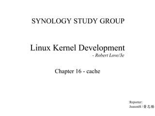 SYNOLOGY STUDY GROUP
Linux Kernel Development
- Robert Love/3e
Chapter 16 - cache
Reporter:
JeasonH /黃志勝
 