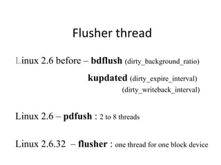 Flusher thread
Linux 2.6 before – bdflush (dirty_background_ratio)
kupdated (dirty_expire_interval)
(dirty_writeback_interval)
Linux 2.6 – pdfush : 2 to 8 threads
Linux 2.6.32 – flusher : one thread for one block device
 