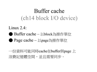 Buffer cache
(ch14 block I/O device)
Linux 2.4:
● Buffer cache – 以block為操作單位
● Page cache – 以page為操作單位
一份資料可能同時cache在buffer與page 上
浪費記憶體空間，並且需要同步。
 