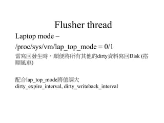 Flusher thread
Laptop mode –
/proc/sys/vm/lap_top_mode = 0/1
當寫回發生時，順便將所有其他的dirty資料寫回Disk (搭
順風車)
配合lap_top_mode將值調大
dirty_expire_interval, dirty_writeback_interval
 