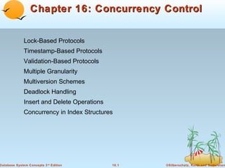 Chapter 16: Concurrency Control
Lock-Based Protocols
Timestamp-Based Protocols
Validation-Based Protocols
Multiple Granularity
Multiversion Schemes
Deadlock Handling
Insert and Delete Operations
Concurrency in Index Structures

Database System Concepts 3 rd Edition

16.1

©Silberschatz, Korth and Sudarshan

 