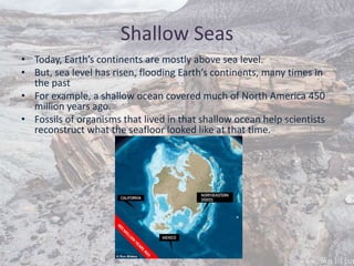 Shallow Seas
• Today, Earth’s continents are mostly above sea level.
• But, sea level has risen, flooding Earth’s continents, many times in
the past
• For example, a shallow ocean covered much of North America 450
million years ago.
• Fossils of organisms that lived in that shallow ocean help scientists
reconstruct what the seafloor looked like at that time.
 
