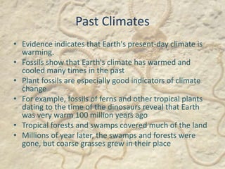 Past Climates
• Evidence indicates that Earth's present-day climate is
warming.
• Fossils show that Earth's climate has warmed and
cooled many times in the past
• Plant fossils are especially good indicators of climate
change
• For example, fossils of ferns and other tropical plants
dating to the time of the dinosaurs reveal that Earth
was very warm 100 million years ago
• Tropical forests and swamps covered much of the land
• Millions of year later, the swamps and forests were
gone, but coarse grasses grew in their place
 