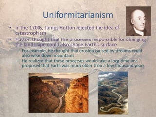 Uniformitarianism
• In the 1700s, James Hutton rejected the idea of
catastrophism
• Hutton thought that the processes responsible for changing
the landscape could also shape Earth’s surface
– For example, he thought that erosion caused by streams could
also wear down mountains
– He realized that these processes would take a long time and
proposed that Earth was much older than a few thousand years
 