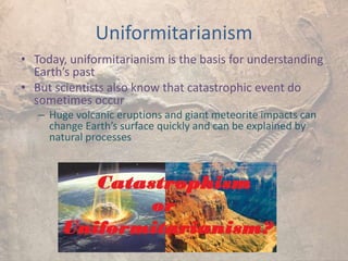 Uniformitarianism
• Today, uniformitarianism is the basis for understanding
Earth’s past
• But scientists also know that catastrophic event do
sometimes occur
– Huge volcanic eruptions and giant meteorite impacts can
change Earth’s surface quickly and can be explained by
natural processes
 