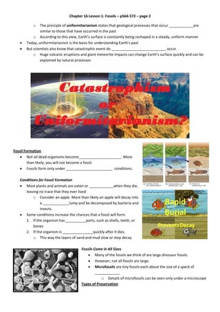 Chapter 16 Lesson 1: Fossils – p564-572 – page 2
o The principle of uniformitarianism states that geological processes that occur ____________are
similar to those that have occurred in the past
o According to this view, Earth’s surface is constantly being reshaped in a steady, uniform manner
 Today, uniformitarianism is the basis for understanding Earth’s past
 But scientists also know that catastrophic event do ___________________________ occur
o Huge volcanic eruptions and giant meteorite impacts can change Earth’s surface quickly and can be
explained by natural processes
Fossil Formation
 Not all dead organisms become_____________________. More
than likely, you will not become a fossil.
 Fossils form only under _______________________ conditions.
Conditions for Fossil Formation
 Most plants and animals are eaten or ____________when they die,
leaving no trace that they ever lived
o Consider an apple. More than likely an apple will decay into
a _____________lump and be decomposed by bacteria and
insects.
 Some conditions increase the chances that a fossil will form.
1. If the organism has __________parts, such as shells, teeth, or
bones
2. If the organism is _______________quickly after it dies.
o This way the layers of sand and mud slow or stop decay
Fossils Come in All Sizes
 Many of the fossils we think of are large dinosaur fossils.
 However, not all fossils are large.
 Microfossils are tiny fossils each about the size of a speck of
____________.
o Details of microfossils can be seen only under a microscope
Types of Preservation
 