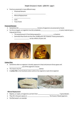 Chapter 16 Lesson 1: Fossils – p564-572 – page 3
 Fossil are preserved in many different ways:
o Preserved Remains
o ___________________________________________
o Mineral Replacement
o ______________________
o Casts
o Trace Fossils
Preserved Remains
 Sometimes the _________________________ remains of organisms are preserved as fossils
 For this to happen, an organism must be completely _________________________ in some material over a
long period of time.
o This would prevent it from being exposed to _________________ or bacteria
o Generally these fossils are less than 10,000 years old. However insects preserved in
____________________ can be millions of years old.
Carbon Films
 Sometimes when an organism is buried, exposure to heat and pressure forces gases and
_________________ out of the organism’s tissues.
 This leaves only the ________________________ behind
 A carbon film is the fossilized carbon outline of an organism or part of an organism
Mineral Replacement
 Replicas, or copies, of organisms can form from _____________________________ in groundwater.
 They fill in the pore spaces or ______________________________ the tissues of dead organisms
 Petrified wood is an example
 