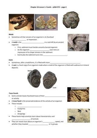 Chapter 16 Lesson 1: Fossils – p564-572 – page 4
Molds
 Sometimes all that remains of an organism is its fossilized
________________ or impression.
 A mold is the _________________________ in a rock left by an ancient
organism
o First, sediment must harden around a buried organism
o As the organism ______________________ over time an
impression of its shape remains in the sediment
o Eventually the sediment turns into ___________________________.
Casts
 Sometimes, after a mold forms, it is filled with more __________________________________
 A cast is a fossil copy of an organism made when a mold of the organism is filled with sediment or mineral
deposits.
Trace Fossils
 Some animals leaves fossilized traces of their _______________________
or activity
 A trace fossil is the preserved evidence of the activity of an organism
 These include:
o ___________________________
o Footprints
o Nest
o Droppings
 These fossils help scientists learn about characteristics and
_____________________ of animals
 They can reveal clues about an organism’s _____________, speed, and
whether they traveled ______________________ or in groups.
 