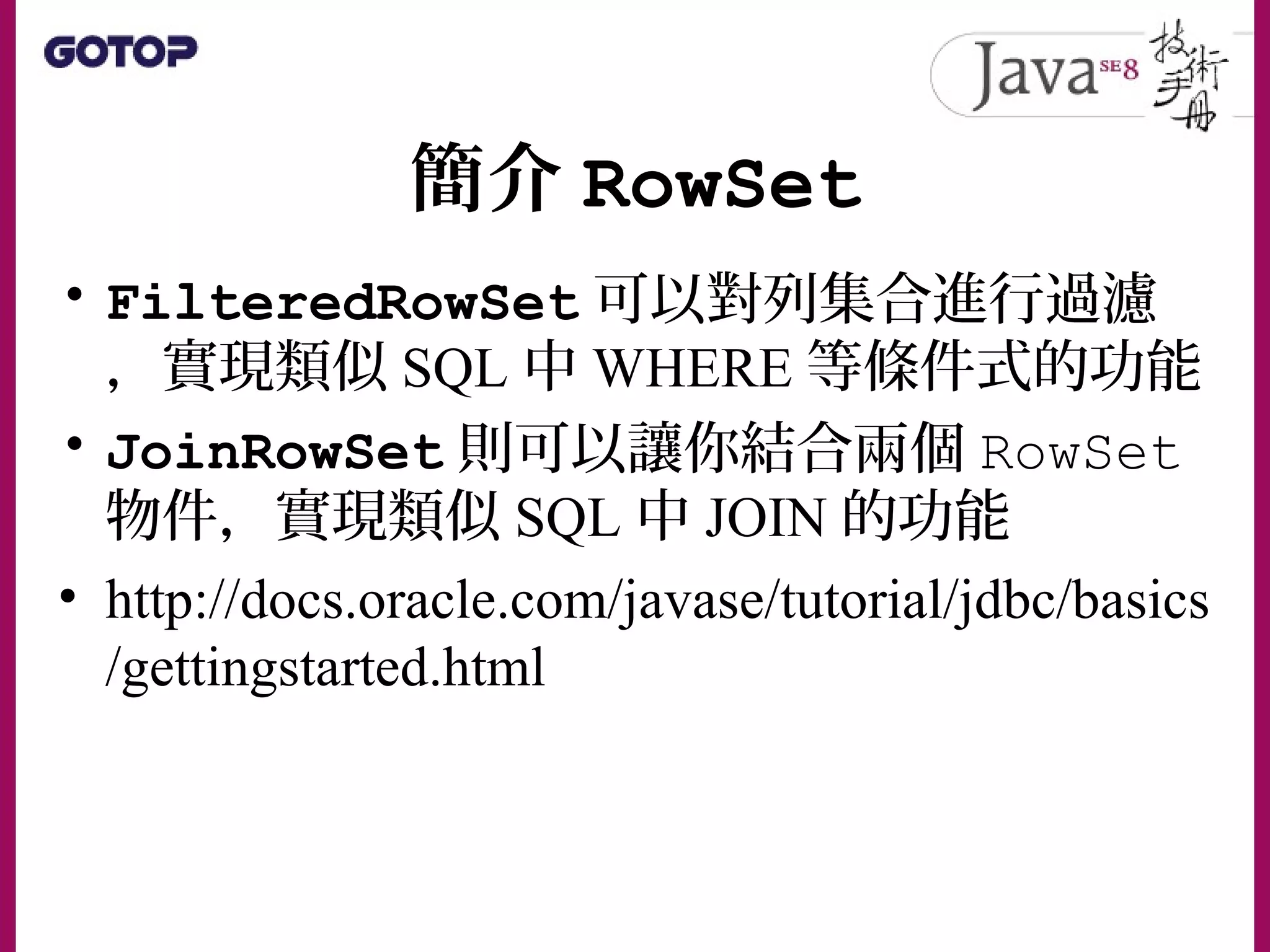 簡介 RowSet
• FilteredRowSet 可以對列集合進行過濾
，實現類似 SQL 中 WHERE 等條件式的功能
• JoinRowSet 則可以讓你結合兩個 RowSet
物件，實現類似 SQL 中 JOIN 的功能
• http://docs.oracle.com/javase/tutorial/jdbc/basics
/gettingstarted.html
 