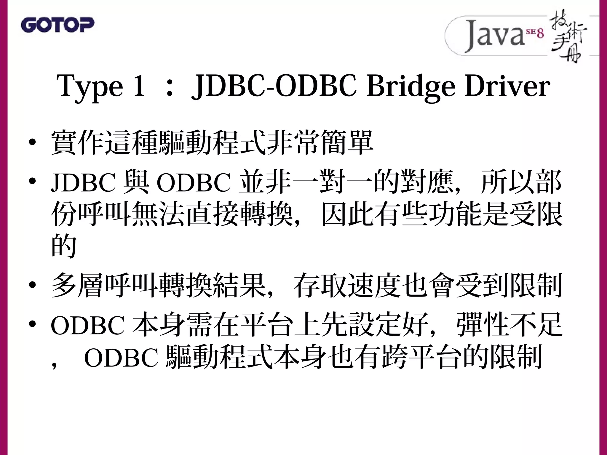 Type 1 ： JDBC-ODBC Bridge Driver
• 實作這種驅動程式非常簡單
• JDBC 與 ODBC 並非一對一的對應，所以部
份呼叫無法直接轉換，因此有些功能是受限
的
• 多層呼叫轉換結果，存取速度也會受到限制
• ODBC 本身需在平台上先設定好，彈性不足
， ODBC 驅動程式本身也有跨平台的限制
 