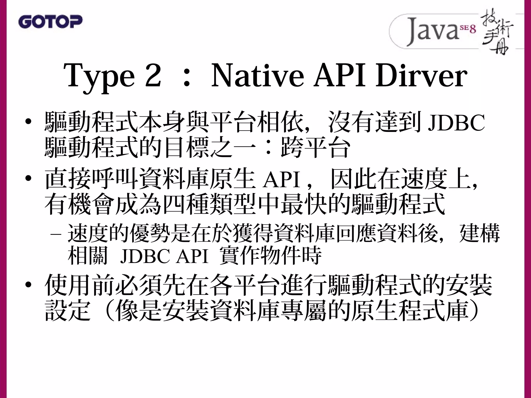 Type 2 ： Native API Dirver
• 驅動程式本身與平台相依，沒有達到 JDBC
驅動程式的目標之一：跨平台
• 直接呼叫資料庫原生 API ，因此在速度上，
有機會成為四種類型中最快的驅動程式
– 速度的優勢是在於獲得資料庫回應資料後，建構
相關 JDBC API 實作物件時
• 使用前必須先在各平台進行驅動程式的安裝
設定（像是安裝資料庫專屬的原生程式庫）
 