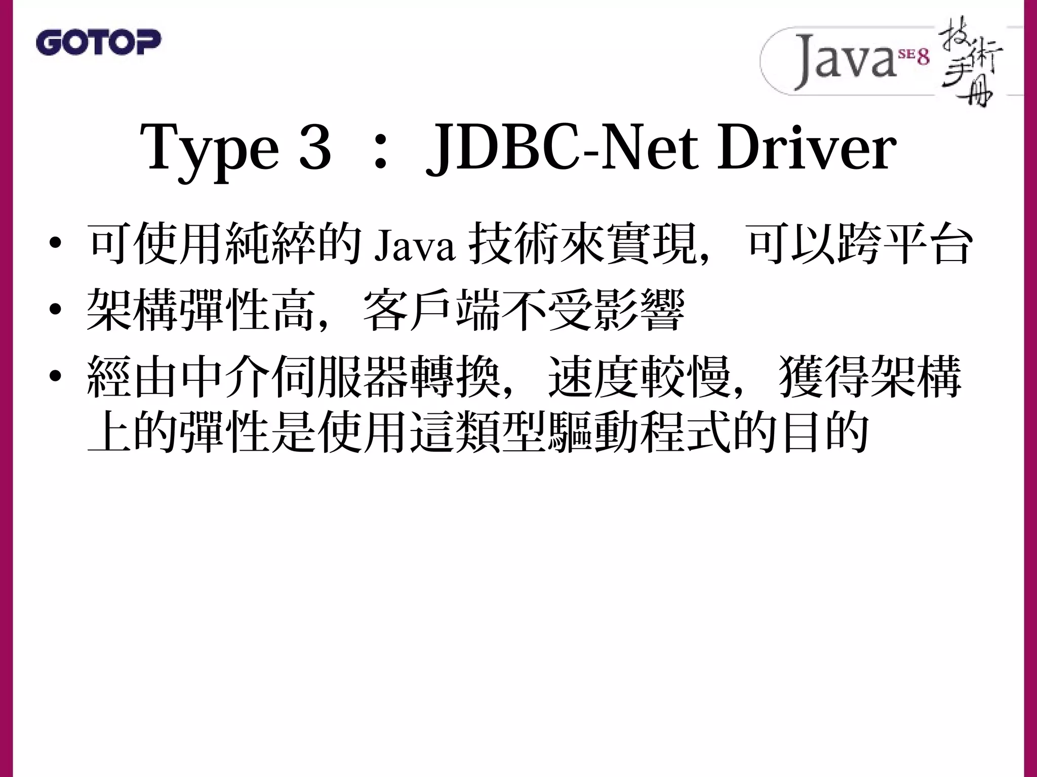 Type 3 ： JDBC-Net Driver
• 可使用純綷的 Java 技術來實現，可以跨平台
• 架構彈性高，客戶端不受影響
• 經由中介伺服器轉換，速度較慢，獲得架構
上的彈性是使用這類型驅動程式的目的
 