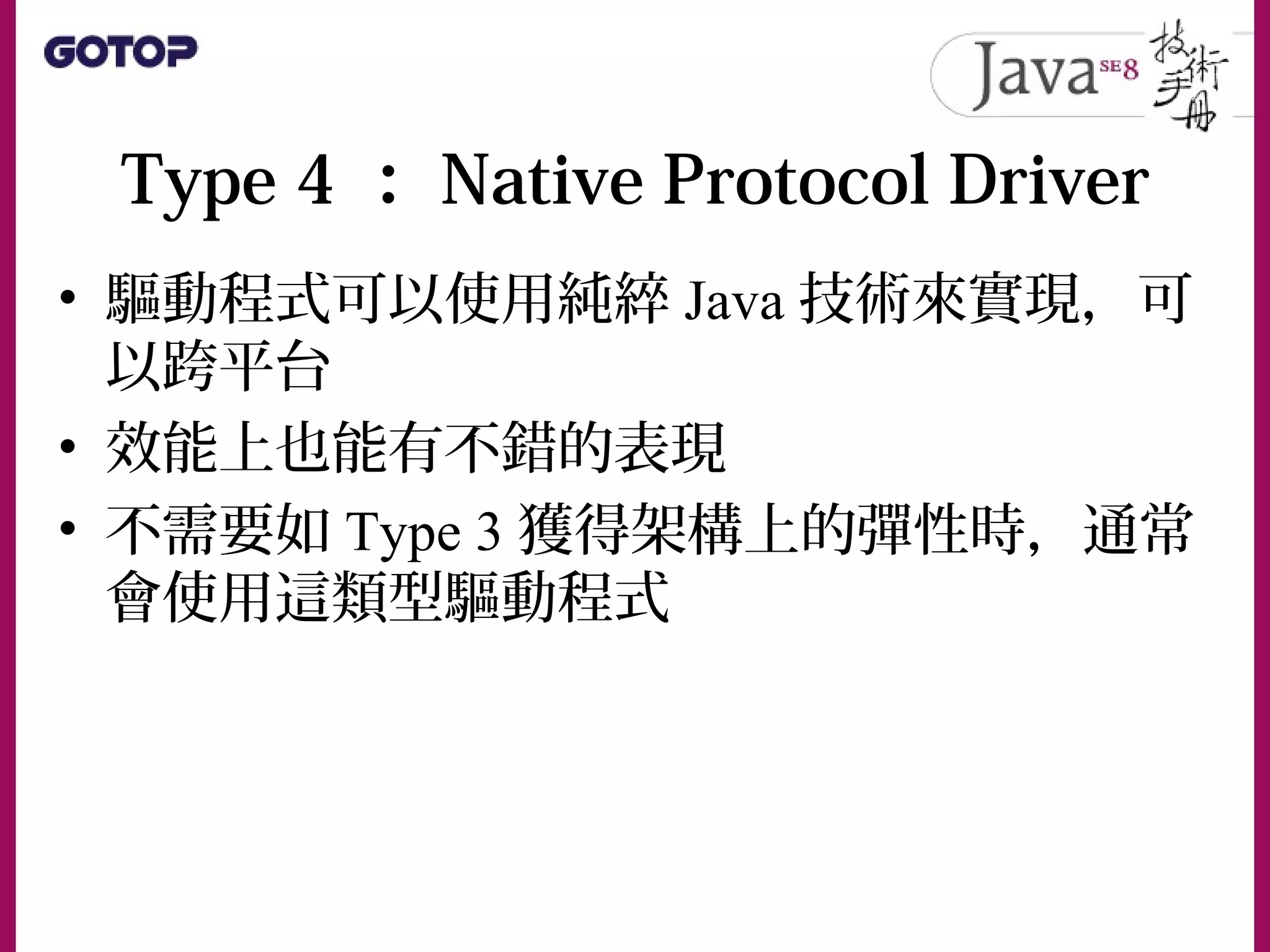 Type 4 ： Native Protocol Driver
• 驅動程式可以使用純綷 Java 技術來實現，可
以跨平台
• 效能上也能有不錯的表現
• 不需要如 Type 3 獲得架構上的彈性時，通常
會使用這類型驅動程式
 