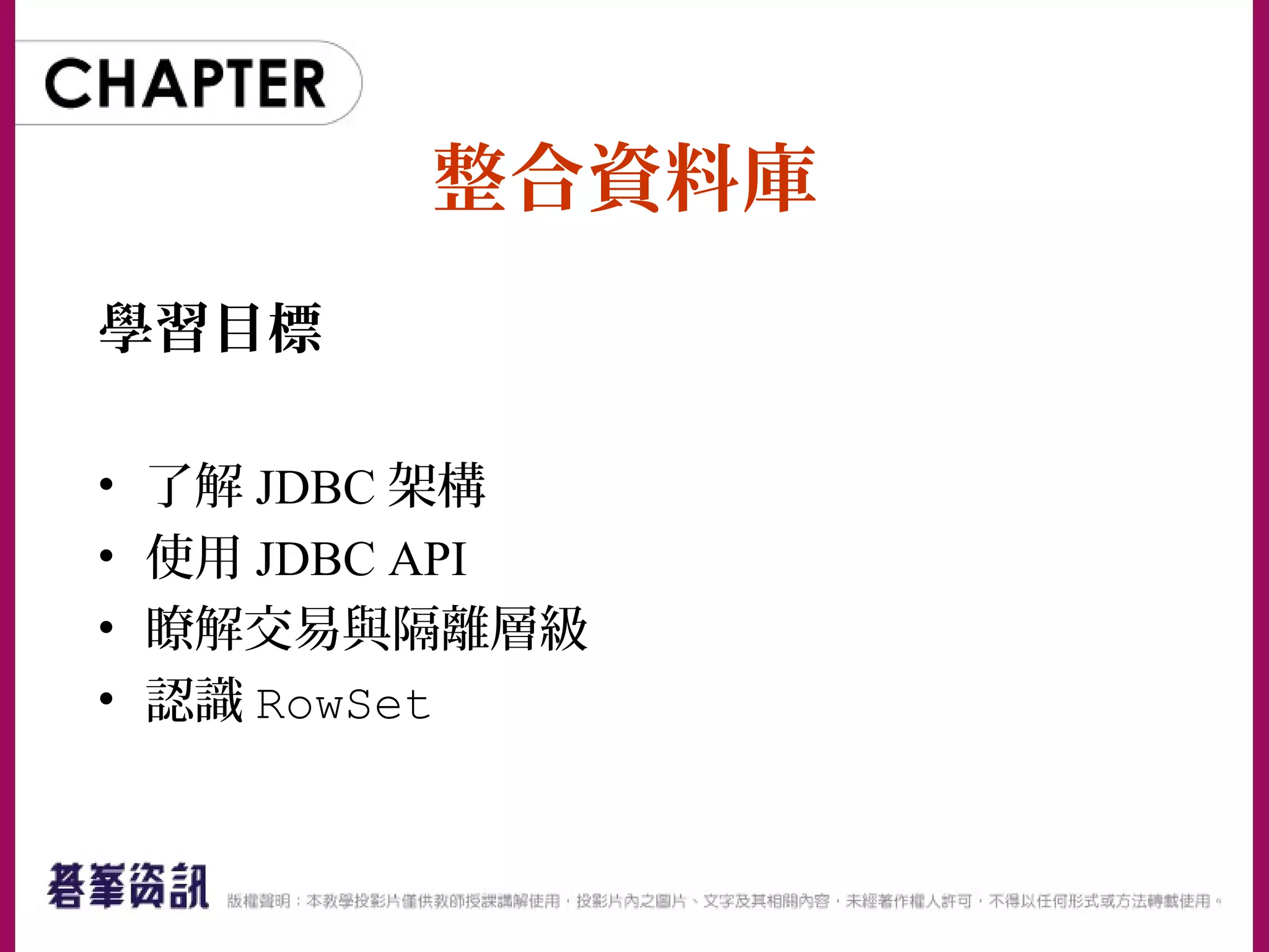 整合資料庫
學習目標
• 了解 JDBC 架構
• 使用 JDBC API
• 瞭解交易與隔離層級
• 認識 RowSet
 