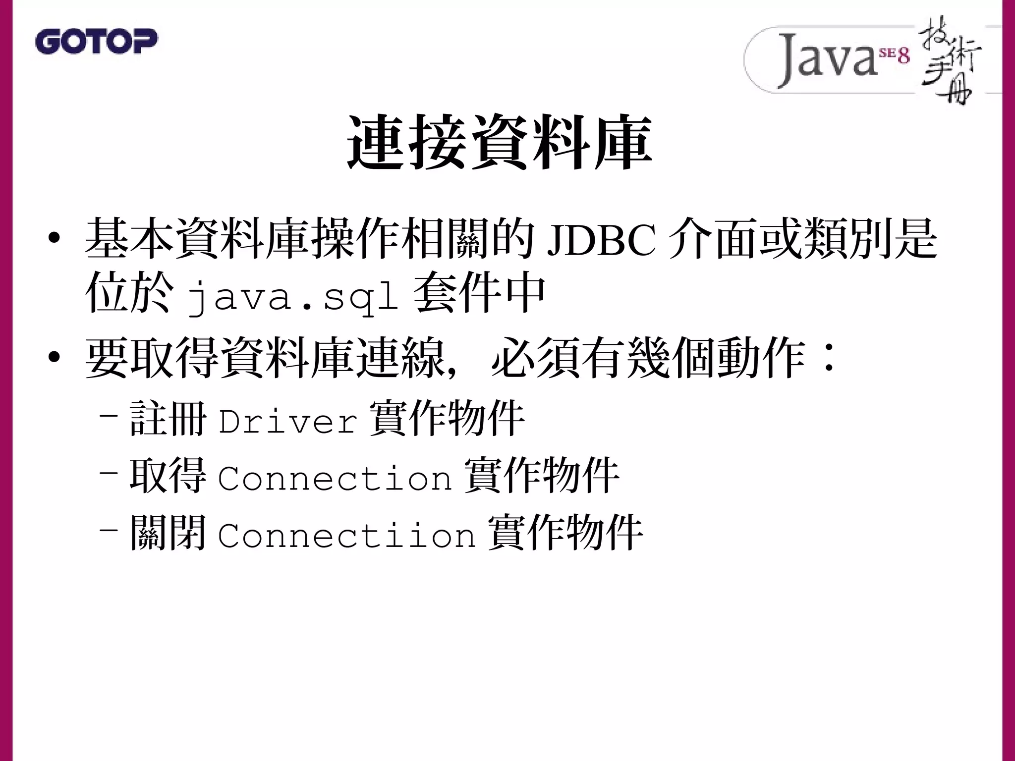 連接資料庫
• 基本資料庫操作相關的 JDBC 介面或類別是
位於 java.sql 套件中
• 要取得資料庫連線，必須有幾個動作：
– 註冊 Driver 實作物件
– 取得 Connection 實作物件
– 關閉 Connectiion 實作物件
 
