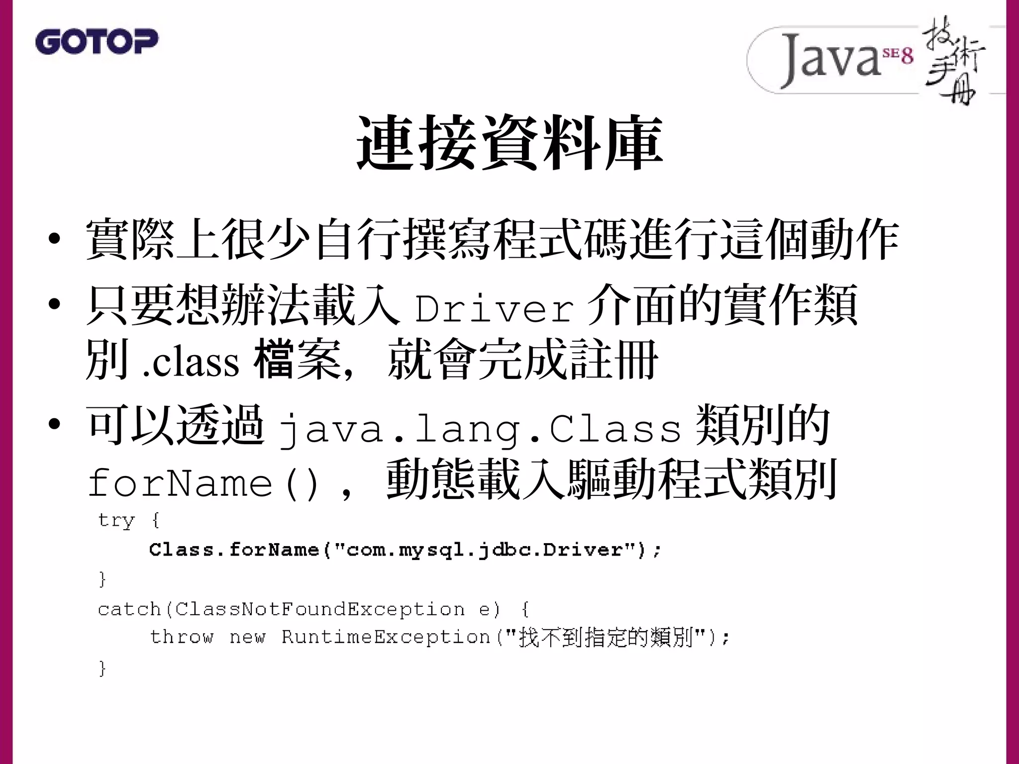連接資料庫
• 實際上很少自行撰寫程式碼進行這個動作
• 只要想辦法載入 Driver 介面的實作類
別 .class 案，就會完成註冊檔
• 可以透過 java.lang.Class 類別的
forName() ，動態載入驅動程式類別
 