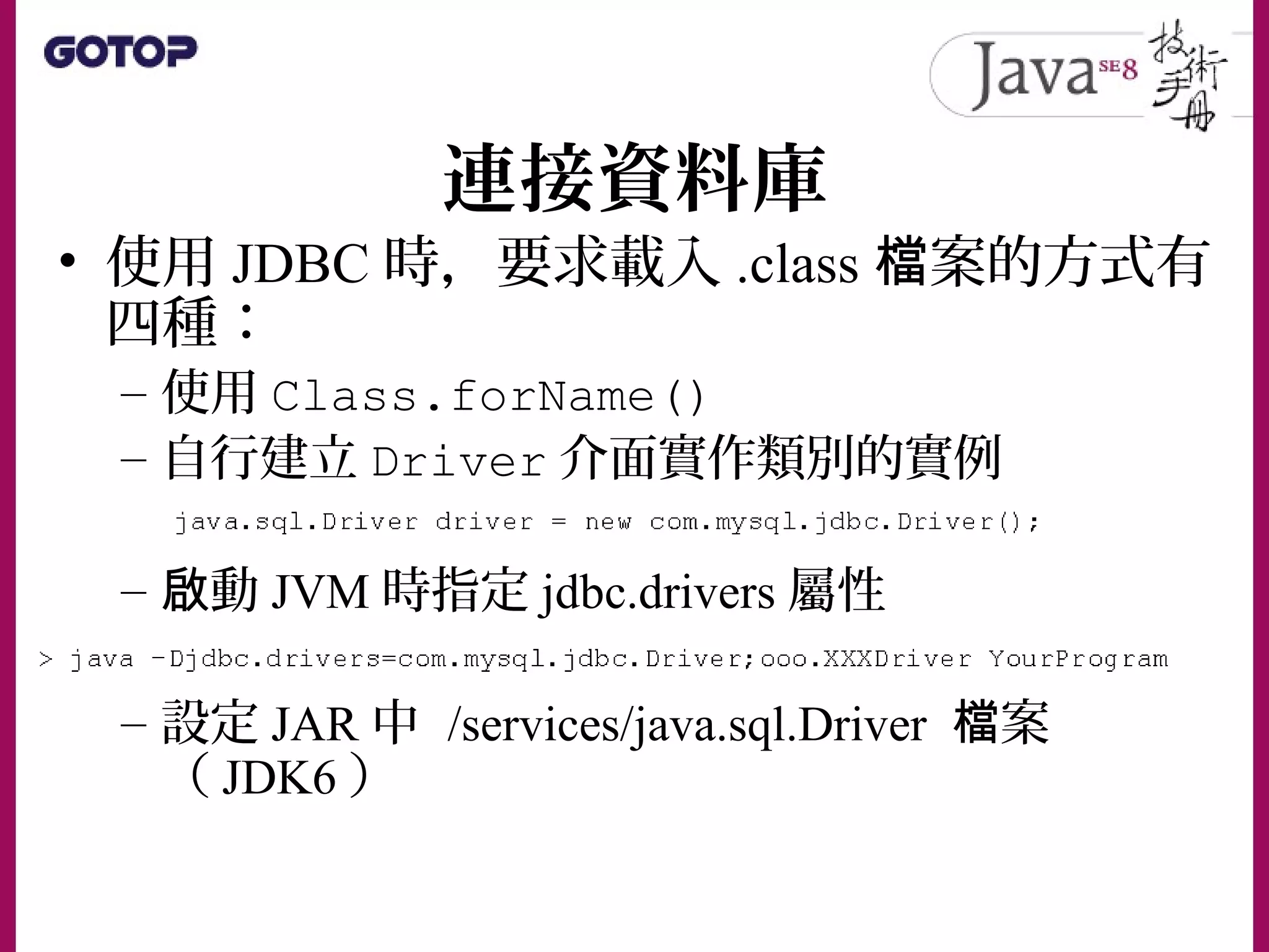 連接資料庫
• 使用 JDBC 時，要求載入 .class 案的方式有檔
四種：
– 使用 Class.forName()
– 自行建立 Driver 介面實作類別的實例
– 動啟 JVM 時指定 jdbc.drivers 屬性
– 設定 JAR 中 /services/java.sql.Driver 案檔
（ JDK6 ）
 