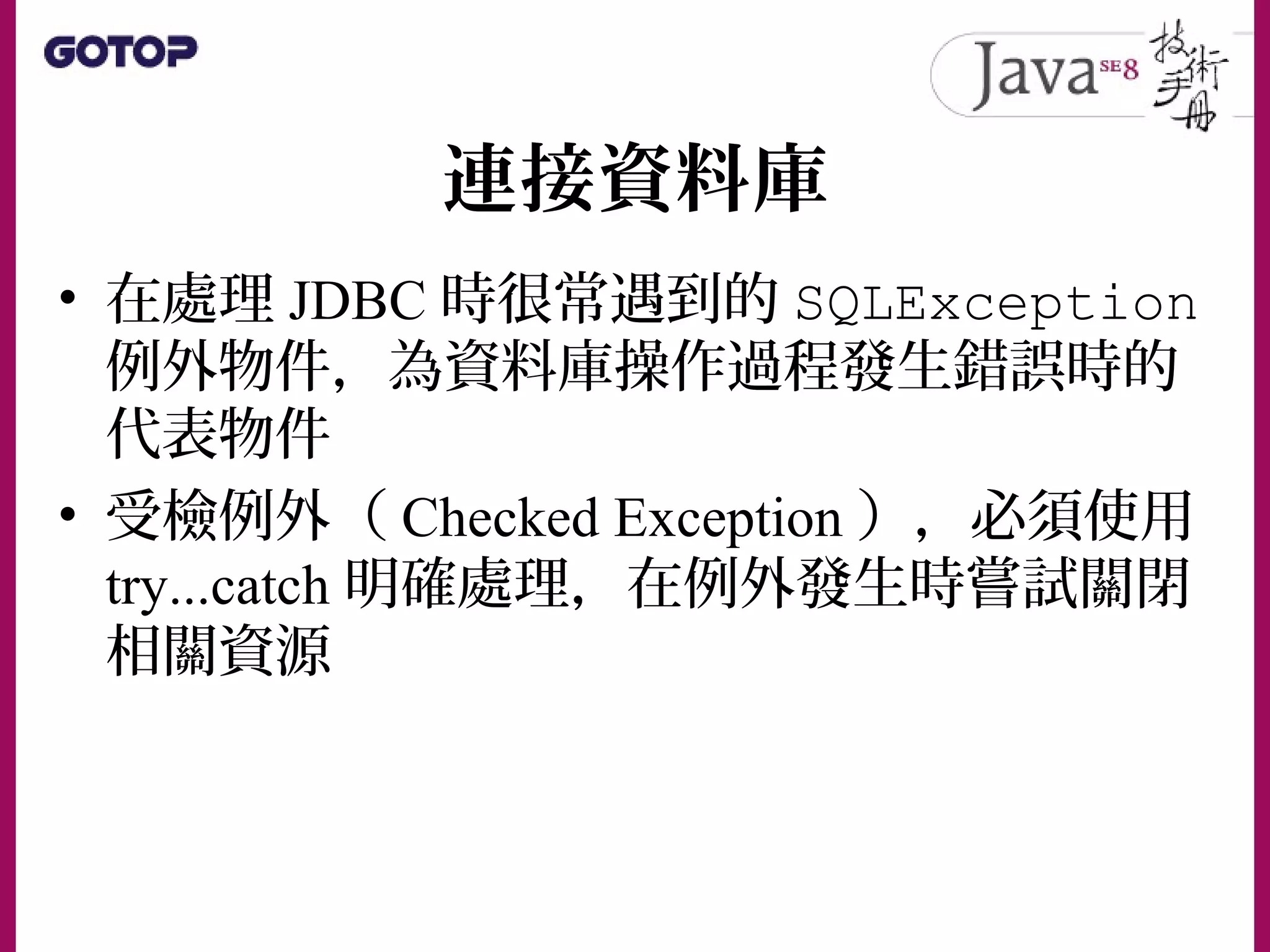 連接資料庫
• 在處理 JDBC 時很常遇到的 SQLException
例外物件，為資料庫操作過程發生錯誤時的
代表物件
• 受檢例外（ Checked Exception ），必須使用
try...catch 明確處理，在例外發生時嘗試關閉
相關資源
 