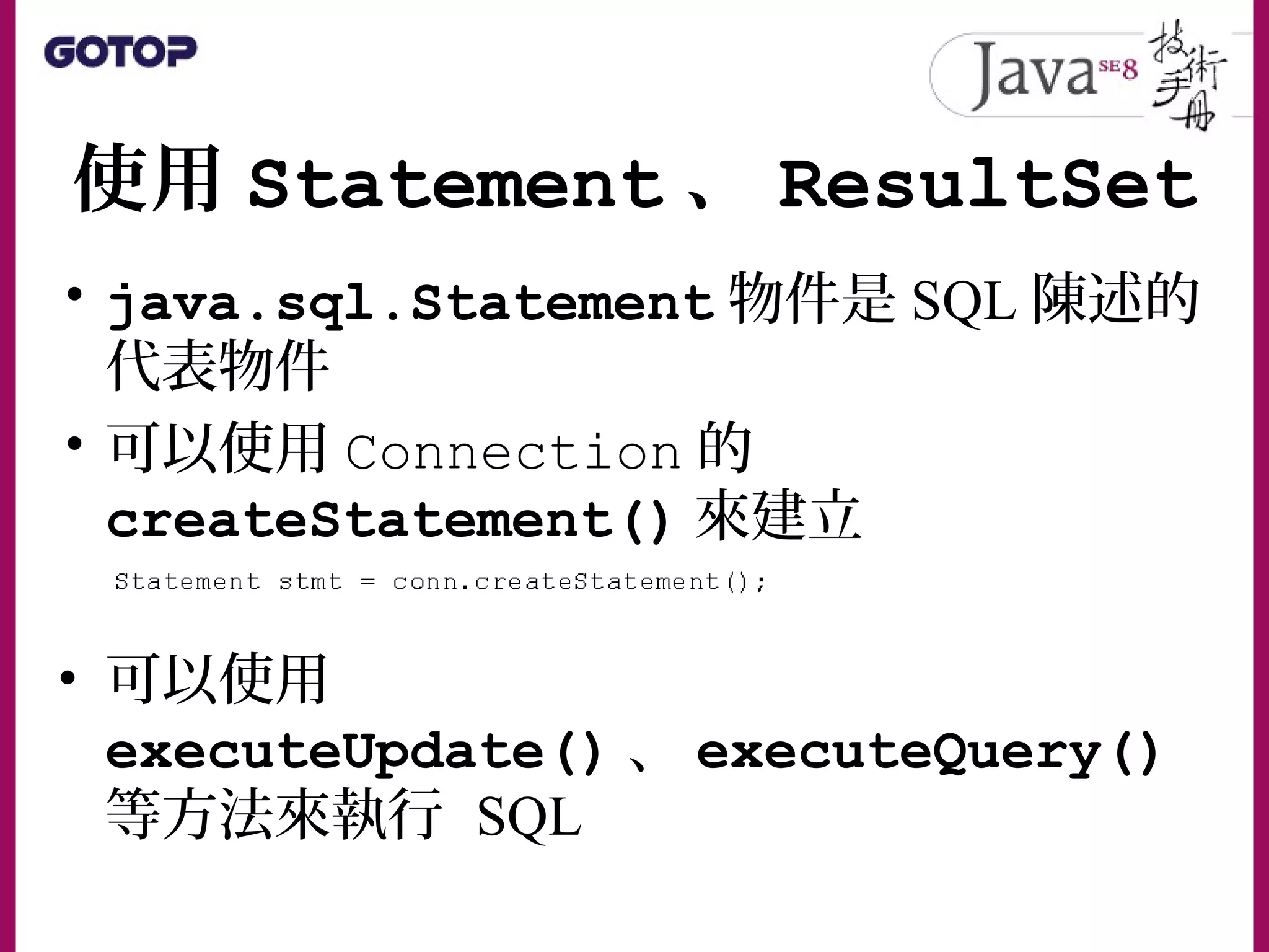 使用 Statement 、 ResultSet
• java.sql.Statement 物件是 SQL 陳述的
代表物件
• 可以使用 Connection 的
createStatement() 來建立
• 可以使用
executeUpdate() 、 executeQuery()
等方法來執行 SQL
 
