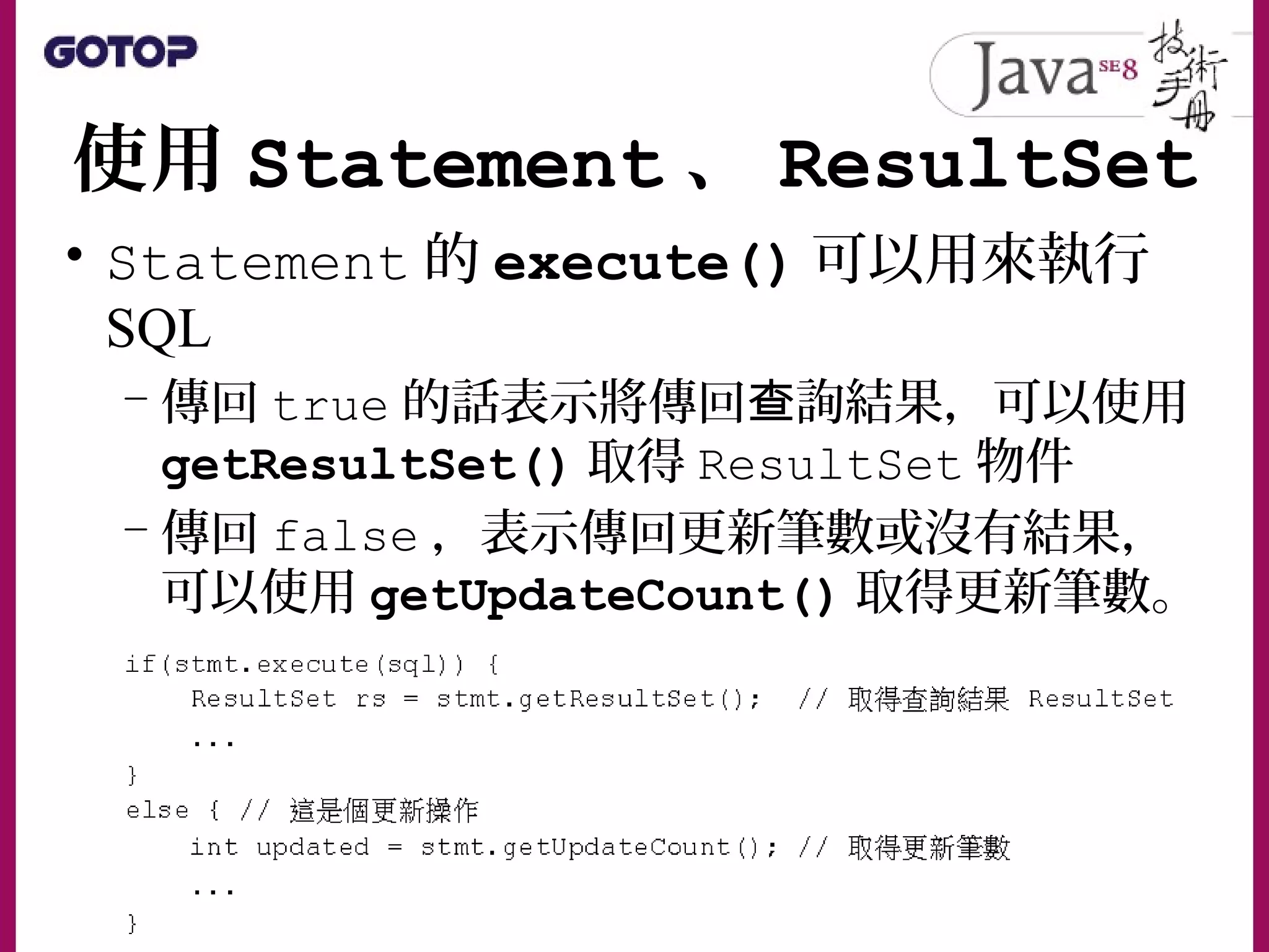 使用 Statement 、 ResultSet
• Statement 的 execute() 可以用來執行
SQL
– 傳回 true 的話表示將傳回 詢結果，可以使用查
getResultSet() 取得 ResultSet 物件
– 傳回 false ，表示傳回更新筆數或沒有結果，
可以使用 getUpdateCount() 取得更新筆數。
 